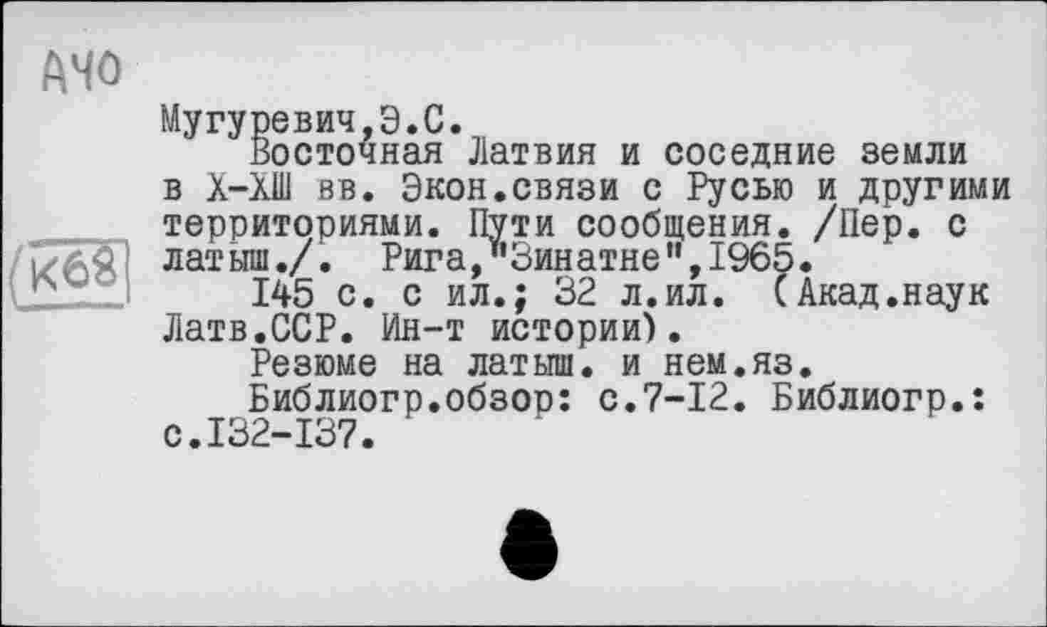 ﻿Мугуревич,Э.С.
Восточная Латвия и соседние земли в Х-ХШ вв. Экон.связи с Русью и другими территориями. Пути сообщения. /Пер. с латыш./. Рига,"Зинатне”,1965.
145 с. с ил.; 32 л.ил. (Акад.наук Латв.ССР. Ин-т истории).
Резюме на латыш, и нем.яз.
Библиогр.обзор: с.7-12. Библиогр.: с.132-137.